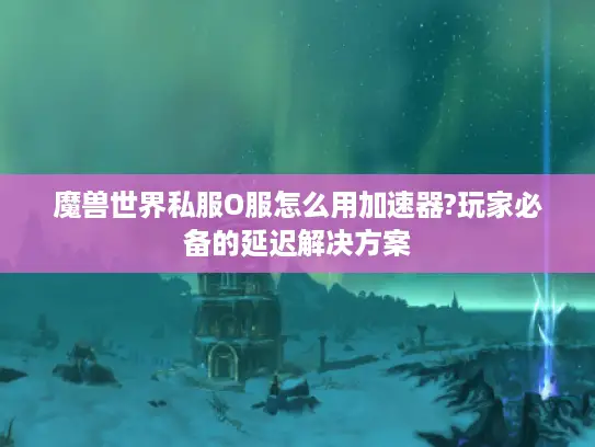 魔兽世界私服O服怎么用加速器?玩家必备的延迟解决方案 魔兽世界私服O服怎么用加速器?玩家必备的延迟解决方案