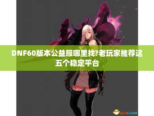 DNF60版本公益服哪里找?老玩家推荐这五个稳定平台