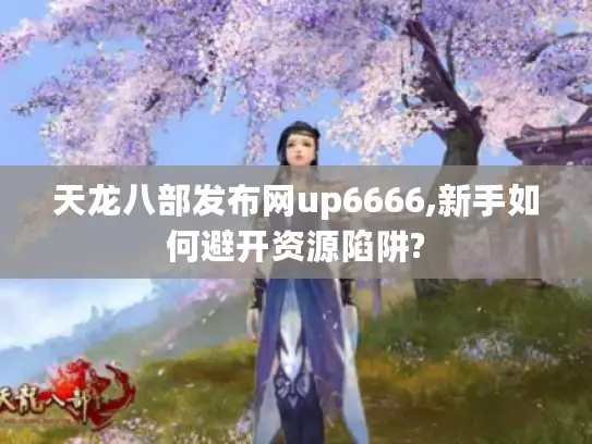 天龙八部发布网up6666,新手如何避开资源陷阱?