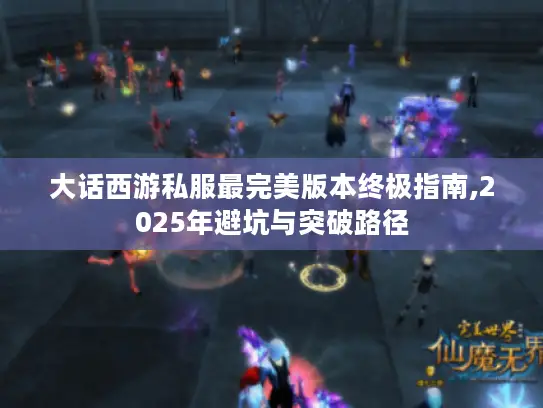 大话西游私服最完美版本终极指南,2025年避坑与突破路径