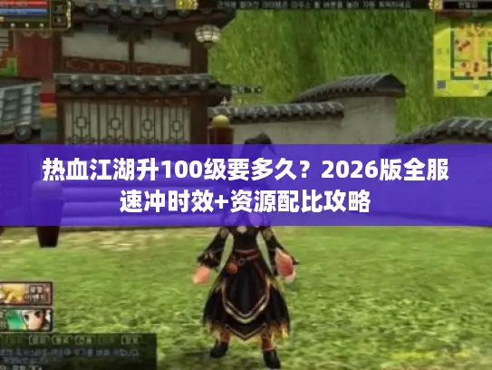 热血江湖升100级要多久？2026版全服速冲时效+资源配比攻略