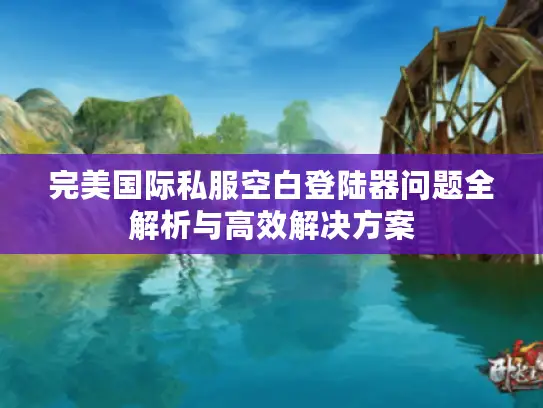 完美国际私服空白登陆器问题全解析与高效解决方案