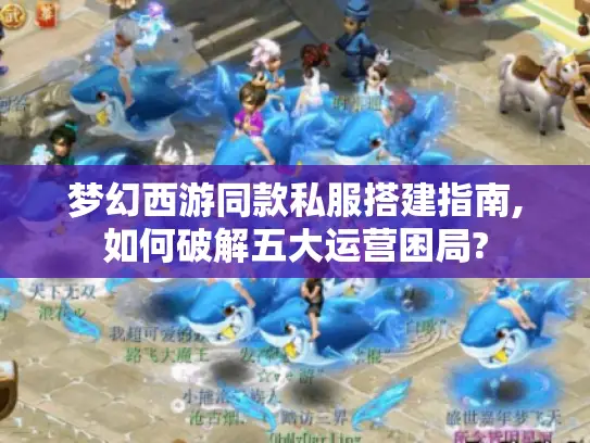 梦幻西游同款私服搭建指南,如何破解五大运营困局?