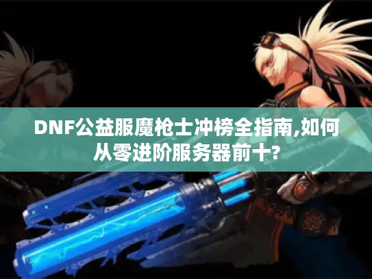 DNF公益服魔枪士冲榜全指南,如何从零进阶服务器前十? DNF公益服魔枪士冲榜全指南,如何从零进阶服务器前十?