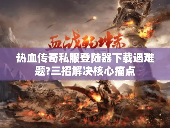 热血传奇私服登陆器下载遇难题?三招解决核心痛点