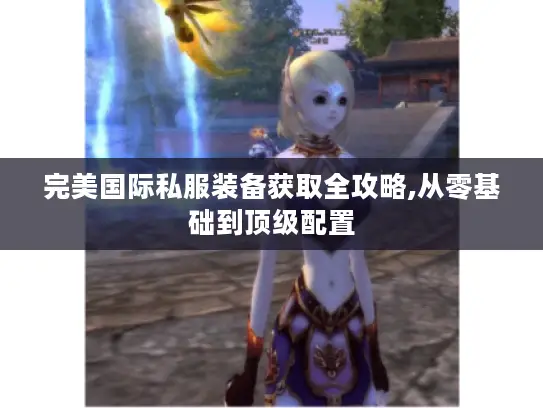 完美国际私服装备获取全攻略,从零基础到顶级配置 完美国际私服装备获取全攻略,从零基础到顶级配置