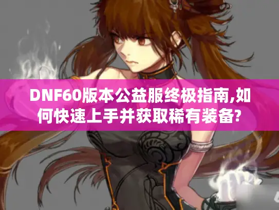 DNF60版本公益服终极指南,如何快速上手并获取稀有装备?