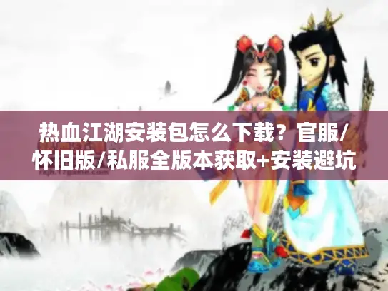 热血江湖安装包怎么下载？官服/怀旧版/私服全版本获取+安装避坑指南