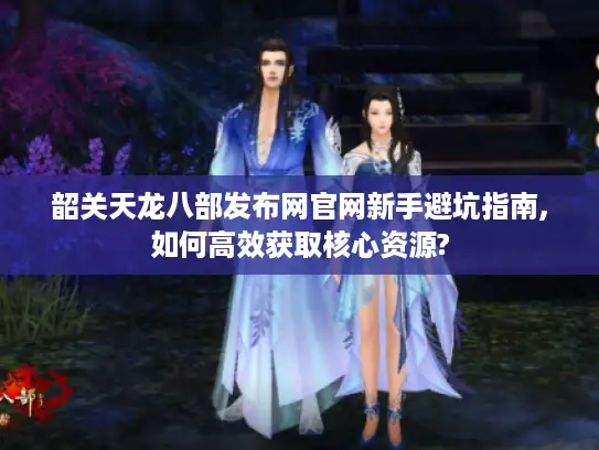 韶关天龙八部发布网官网新手避坑指南,如何高效获取核心资源?