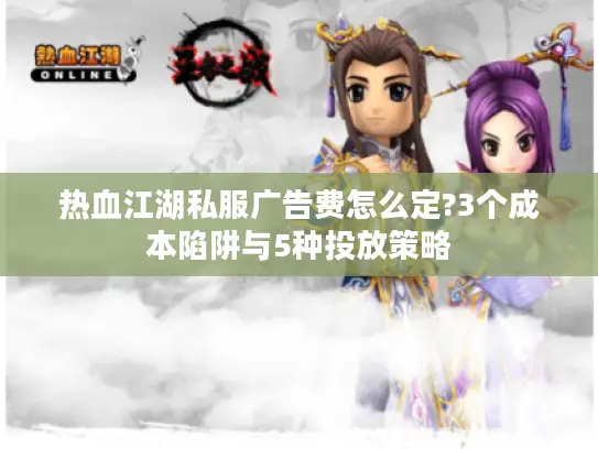 热血江湖私服广告费怎么定?3个成本陷阱与5种投放策略