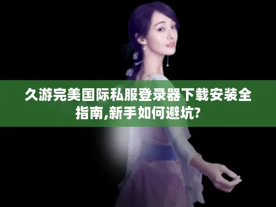 久游完美国际私服登录器下载安装全指南,新手如何避坑?