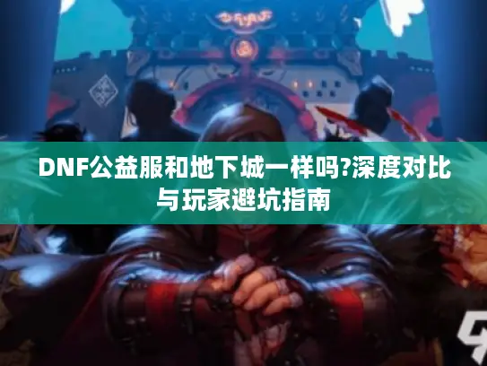 DNF公益服和地下城一样吗?深度对比与玩家避坑指南 DNF公益服和地下城一样吗?深度对比与玩家避坑指南
