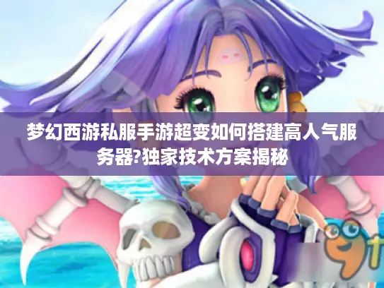 梦幻西游私服手游超变如何搭建高人气服务器?独家技术方案揭秘