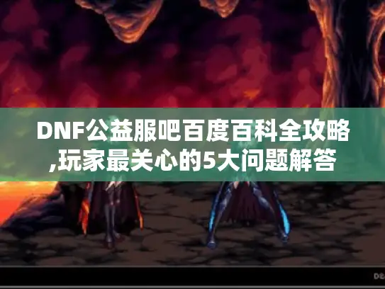 DNF公益服吧百度百科全攻略,玩家最关心的5大问题解答