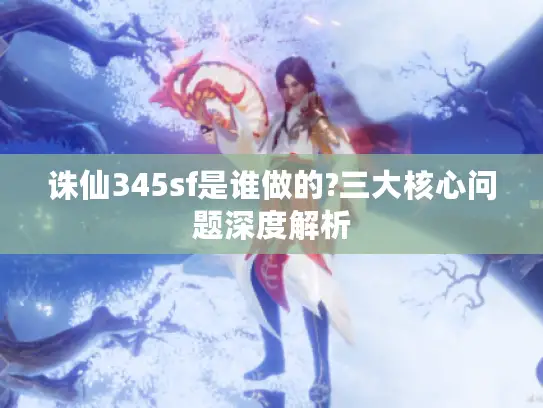 诛仙345sf是谁做的?三大核心问题深度解析