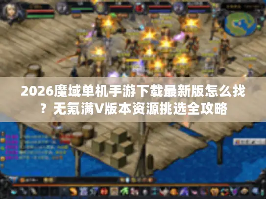 2026魔域单机手游下载最新版怎么找？无氪满V版本资源挑选全攻略