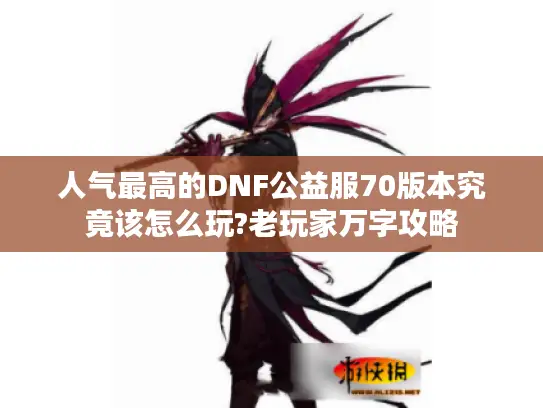 人气最高的DNF公益服70版本究竟该怎么玩?老玩家万字攻略