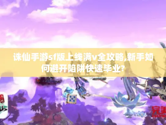 诛仙手游sf版上线满v全攻略,新手如何避开陷阱快速毕业?