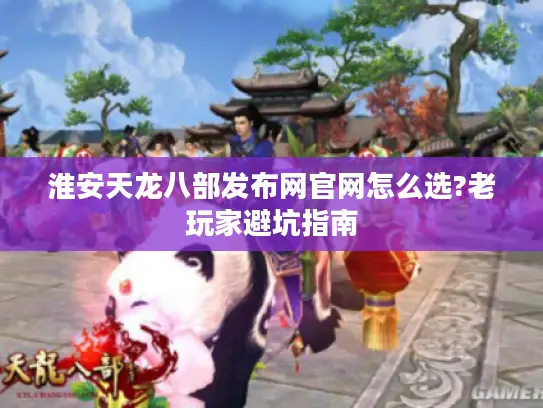 淮安天龙八部发布网官网怎么选?老玩家避坑指南