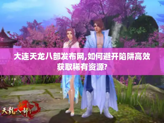 大连天龙八部发布网,如何避开陷阱高效获取稀有资源? 大连天龙八部发布网,如何避开陷阱高效获取稀有资源?