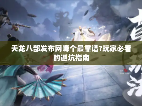 天龙八部发布网哪个最靠谱?玩家必看的避坑指南