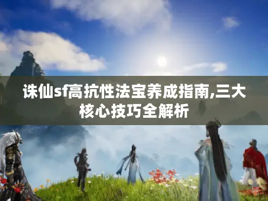 诛仙sf高抗性法宝养成指南,三大核心技巧全解析 诛仙sf高抗性法宝养成指南,三大核心技巧全解析