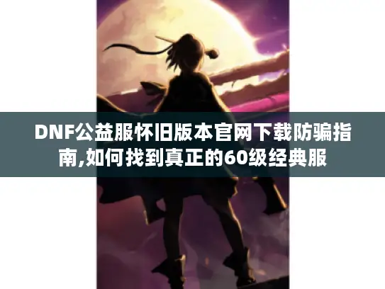 DNF公益服怀旧版本官网下载防骗指南,如何找到真正的60级经典服