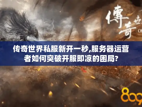 传奇世界私服新开一秒,服务器运营者如何突破开服即凉的困局?