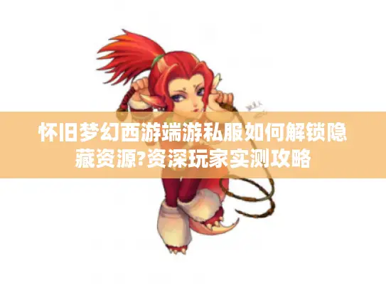 怀旧梦幻西游端游私服如何解锁隐藏资源?资深玩家实测攻略