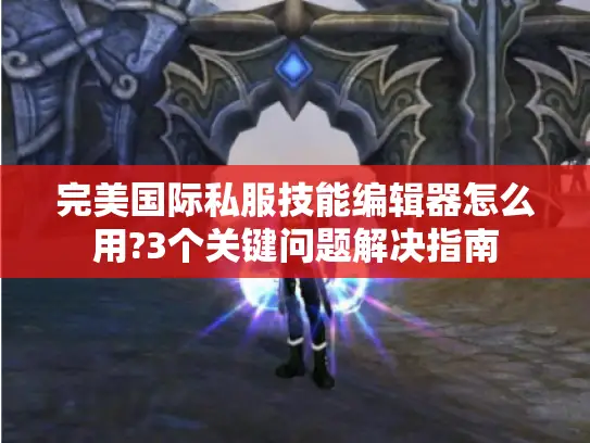 完美国际私服技能编辑器怎么用?3个关键问题解决指南