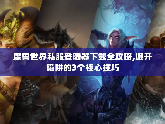 魔兽世界私服登陆器下载全攻略,避开陷阱的3个核心技巧