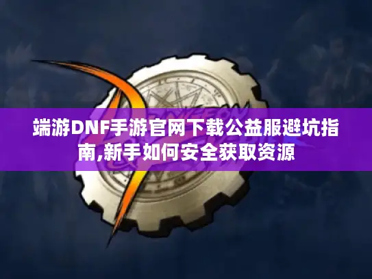 端游DNF手游官网下载公益服避坑指南,新手如何安全获取资源