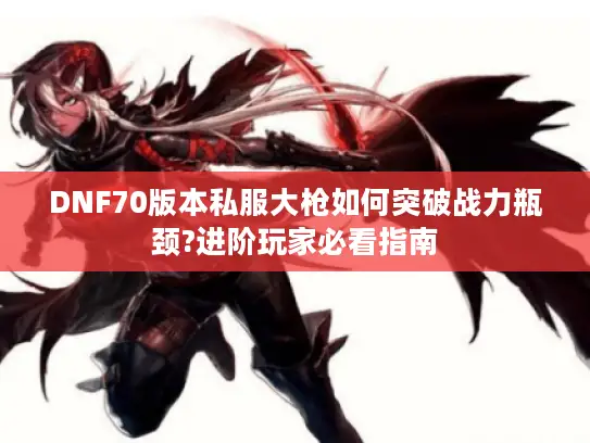DNF70版本私服大枪如何突破战力瓶颈?进阶玩家必看指南