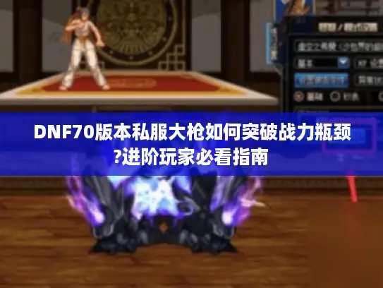 DNF70版本私服大枪如何突破战力瓶颈?进阶玩家必看指南