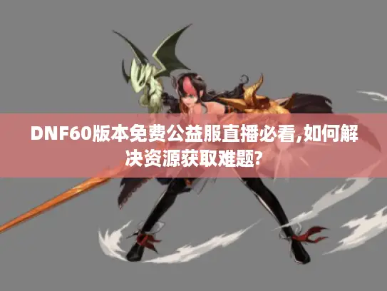 DNF60版本免费公益服直播必看,如何解决资源获取难题?