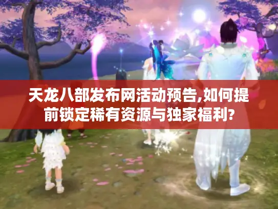 天龙八部发布网活动预告,如何提前锁定稀有资源与独家福利? 天龙八部发布网活动预告,如何提前锁定稀有资源与独家福利?