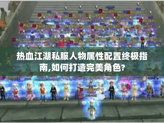 热血江湖私服人物属性配置终极指南,如何打造完美角色?