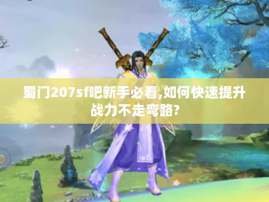 蜀门207sf吧新手必看,如何快速提升战力不走弯路?