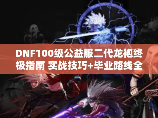 DNF100级公益服二代龙袍终极指南 实战技巧+毕业路线全解析