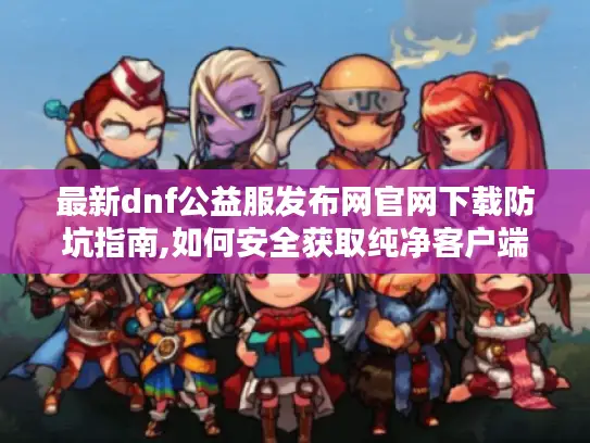 最新dnf公益服发布网官网下载防坑指南,如何安全获取纯净客户端?