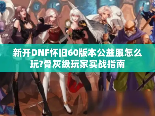 新开DNF怀旧60版本公益服怎么玩?骨灰级玩家实战指南