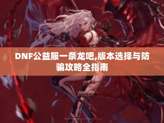 DNF公益服一条龙吧,版本选择与防骗攻略全指南 DNF公益服一条龙吧,版本选择与防骗攻略全指南
