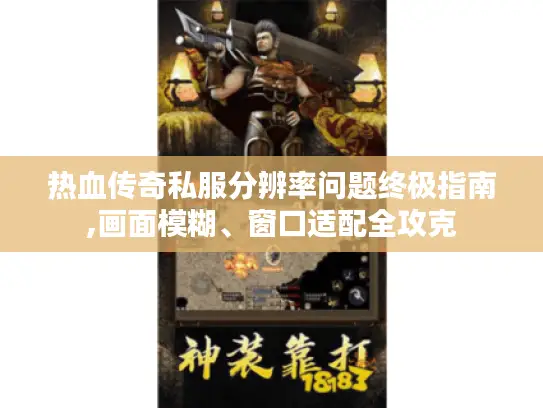 热血传奇私服分辨率问题终极指南,画面模糊、窗口适配全攻克