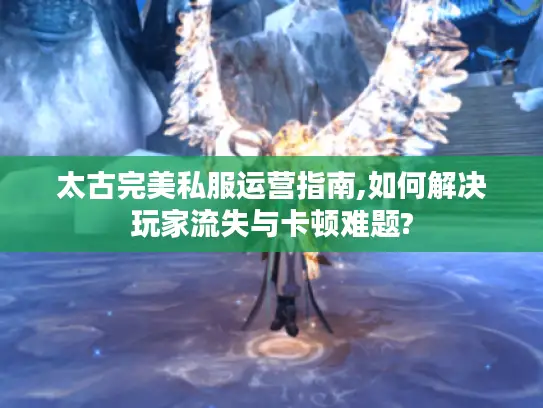 太古完美私服运营指南,如何解决玩家流失与卡顿难题?