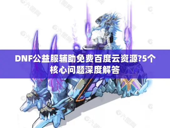 DNF公益服辅助免费百度云资源?5个核心问题深度解答