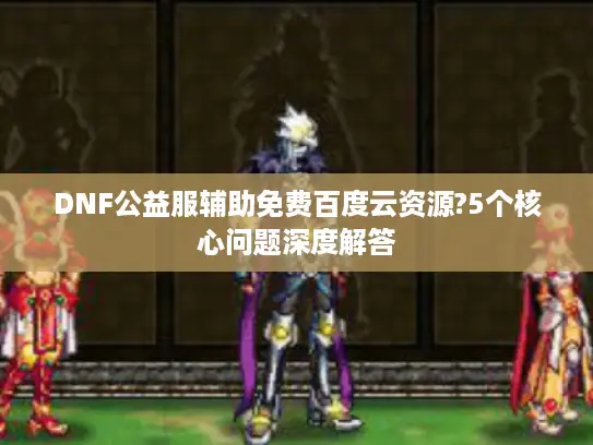 DNF公益服辅助免费百度云资源?5个核心问题深度解答