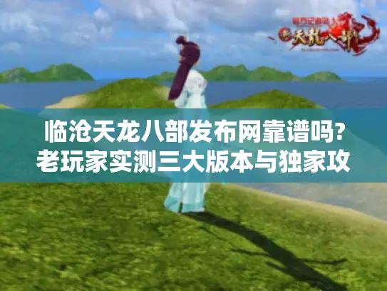 临沧天龙八部发布网靠谱吗?老玩家实测三大版本与独家攻略