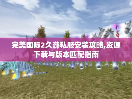 完美国际2久游私服安装攻略,资源下载与版本匹配指南