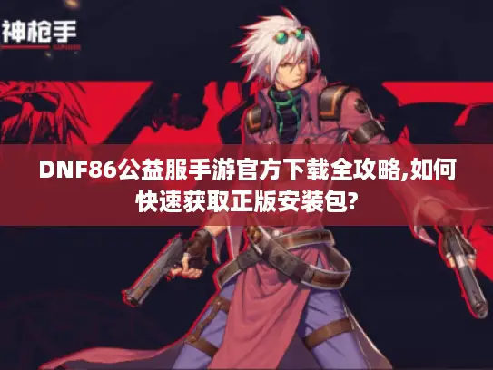 DNF86公益服手游官方下载全攻略,如何快速获取正版安装包?