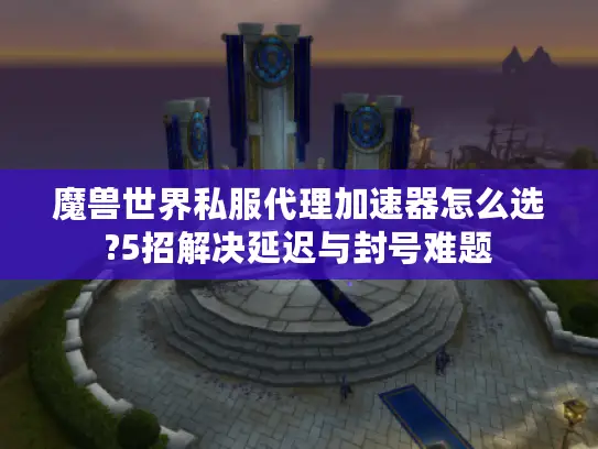 魔兽世界私服代理加速器怎么选?5招解决延迟与封号难题